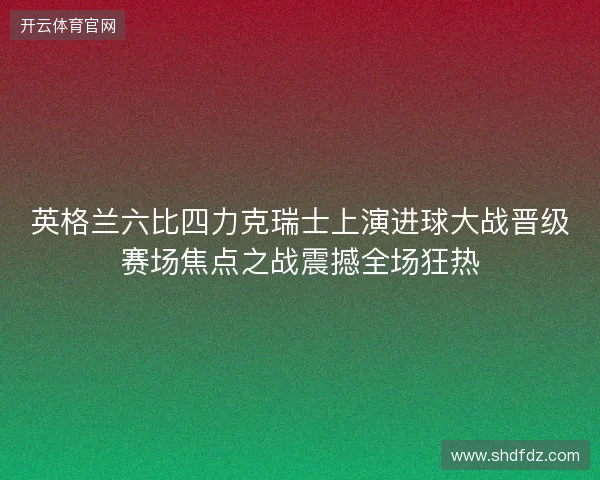 英格兰六比四力克瑞士上演进球大战晋级赛场焦点之战震撼全场狂热 英格兰六比四力克瑞士上演进球大战晋级赛场焦点之战震撼全场狂热