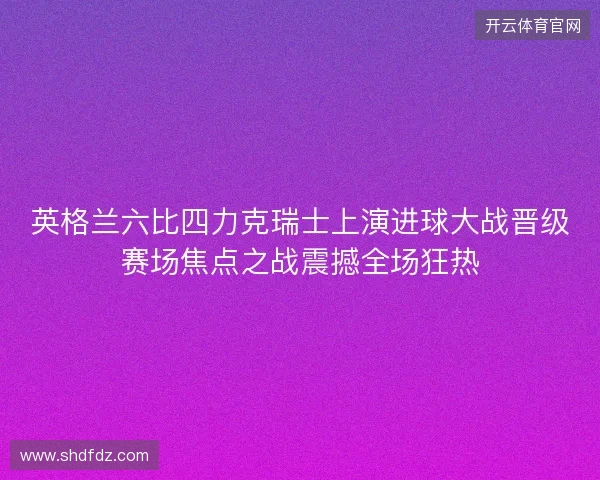 英格兰六比四力克瑞士上演进球大战晋级赛场焦点之战震撼全场狂热 英格兰六比四力克瑞士上演进球大战晋级赛场焦点之战震撼全场狂热