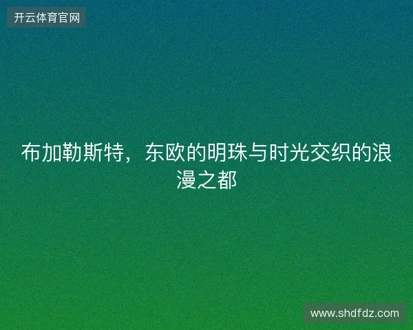 布加勒斯特，东欧的明珠与时光交织的浪漫之都