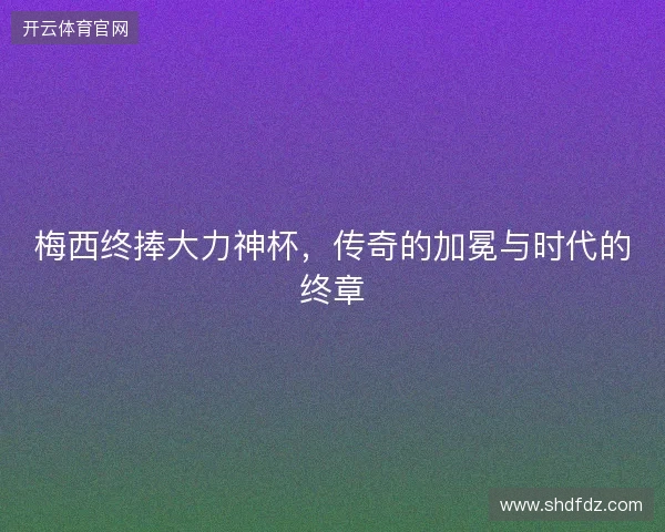 梅西终捧大力神杯，传奇的加冕与时代的终章